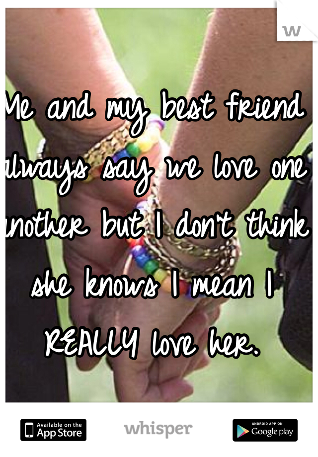 Me and my best friend always say we love one another but I don't think she knows I mean I REALLY love her.