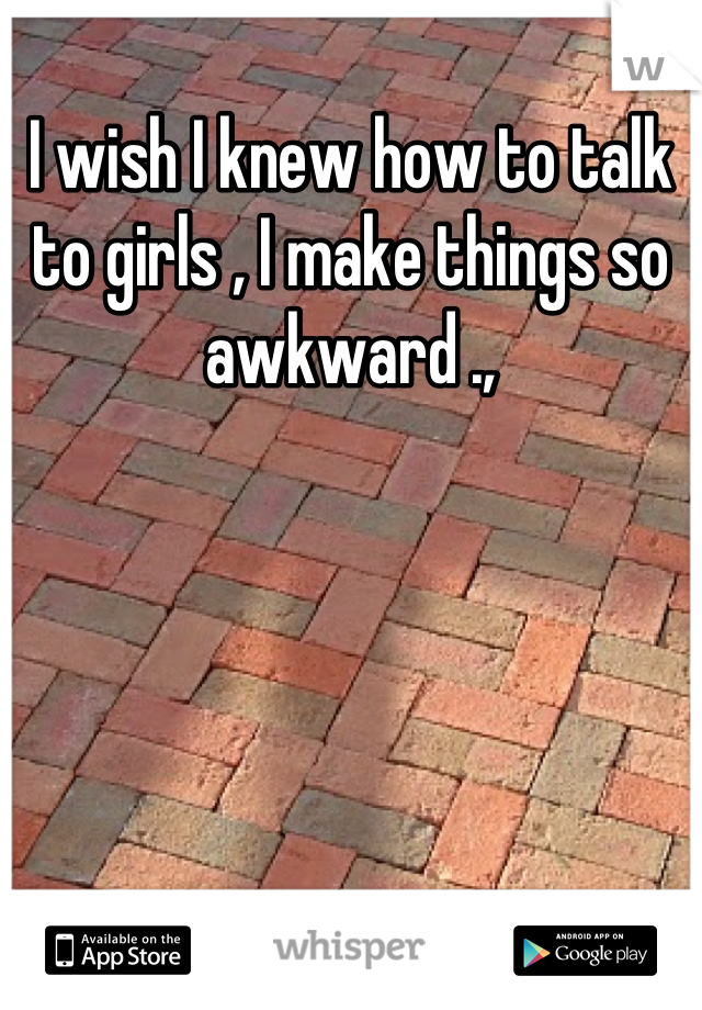 I wish I knew how to talk to girls , I make things so awkward .,