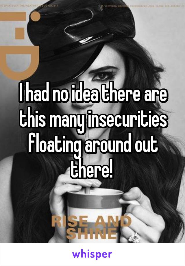 I had no idea there are this many insecurities floating around out there! 