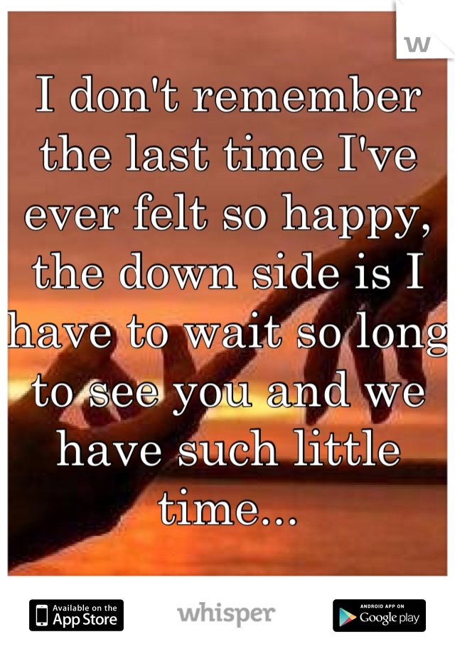 I don't remember the last time I've ever felt so happy, the down side is I have to wait so long to see you and we have such little time...