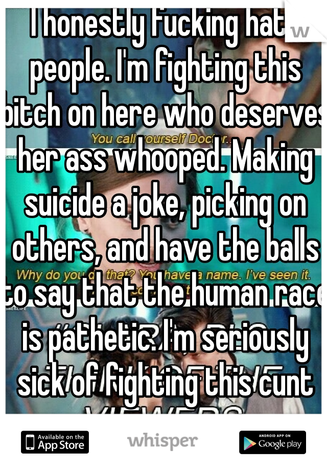 I honestly fucking hate people. I'm fighting this bitch on here who deserves her ass whooped. Making suicide a joke, picking on others, and have the balls to say that the human race is pathetic. I'm seriously sick of fighting this cunt