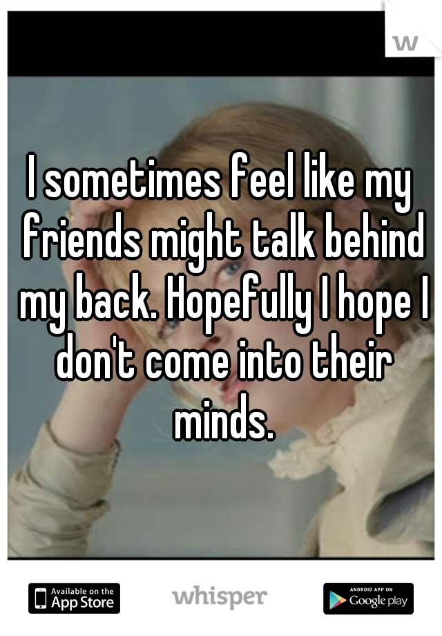 I sometimes feel like my friends might talk behind my back. Hopefully I hope I don't come into their minds.