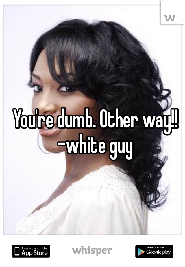 You're dumb. Other way!!
-white guy 