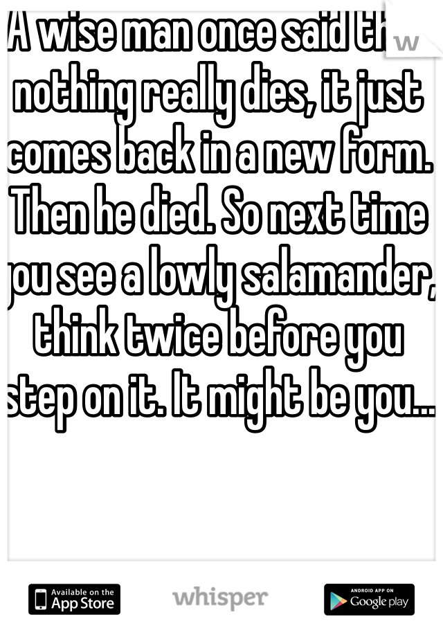 A wise man once said that nothing really dies, it just comes back in a new form. Then he died. So next time you see a lowly salamander, think twice before you step on it. It might be you...