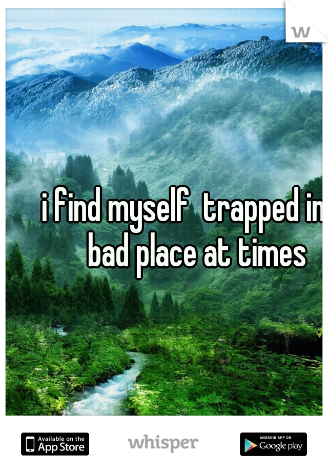 i find myself  trapped in a bad place at times