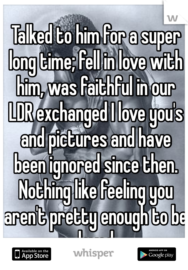 Talked to him for a super long time; fell in love with him, was faithful in our LDR exchanged I love you's and pictures and have been ignored since then. Nothing like feeling you aren't pretty enough to be loved