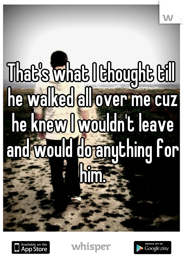 That's what I thought till he walked all over me cuz he knew I wouldn't leave and would do anything for him.