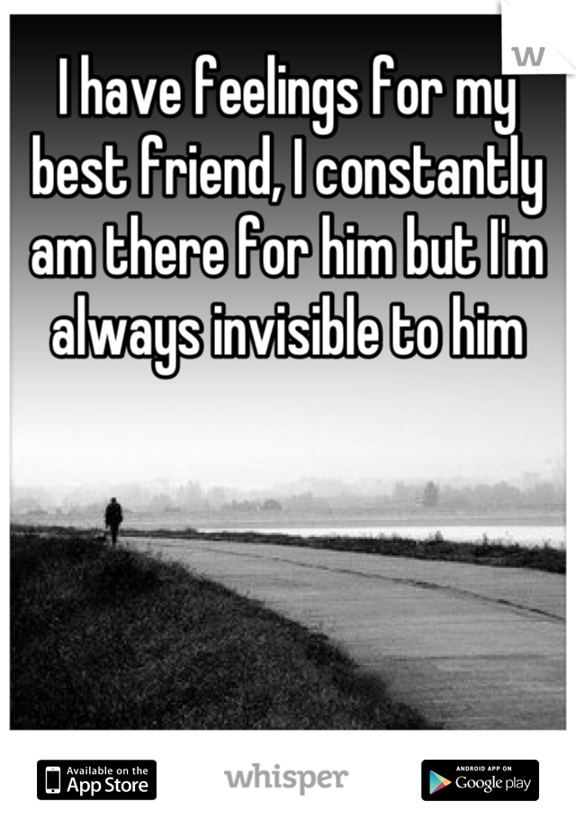 I have feelings for my best friend, I constantly am there for him but I'm always invisible to him