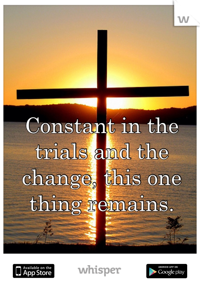 Constant in the trials and the change, this one thing remains.