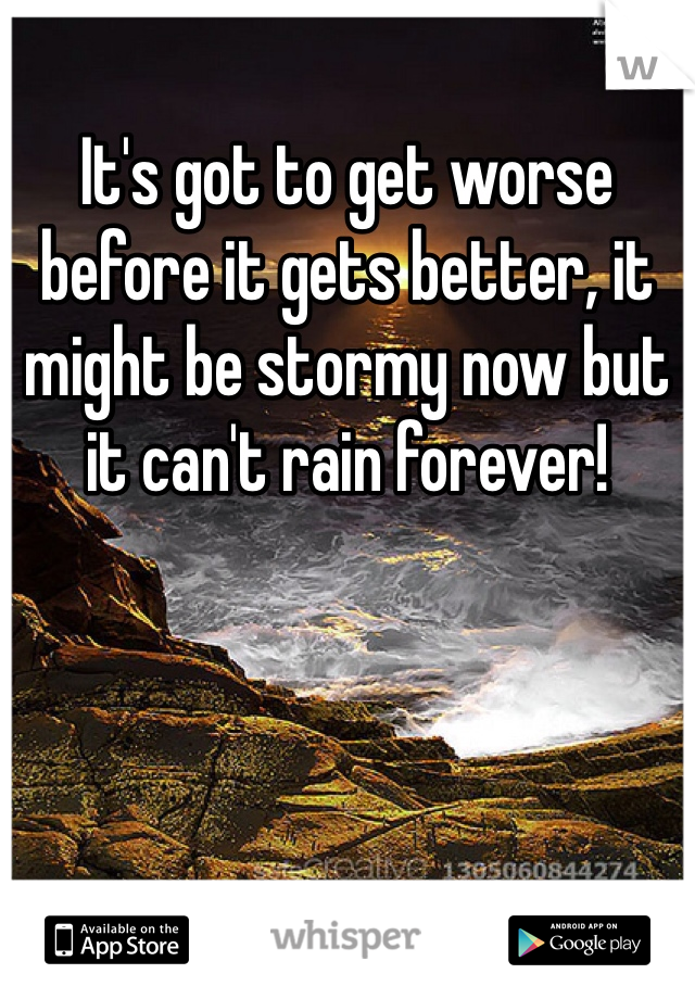 It's got to get worse before it gets better, it might be stormy now but it can't rain forever!