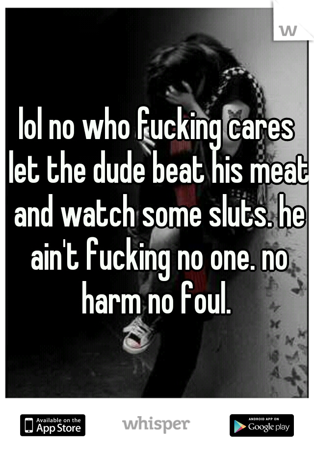 lol no who fucking cares let the dude beat his meat and watch some sluts. he ain't fucking no one. no harm no foul. 