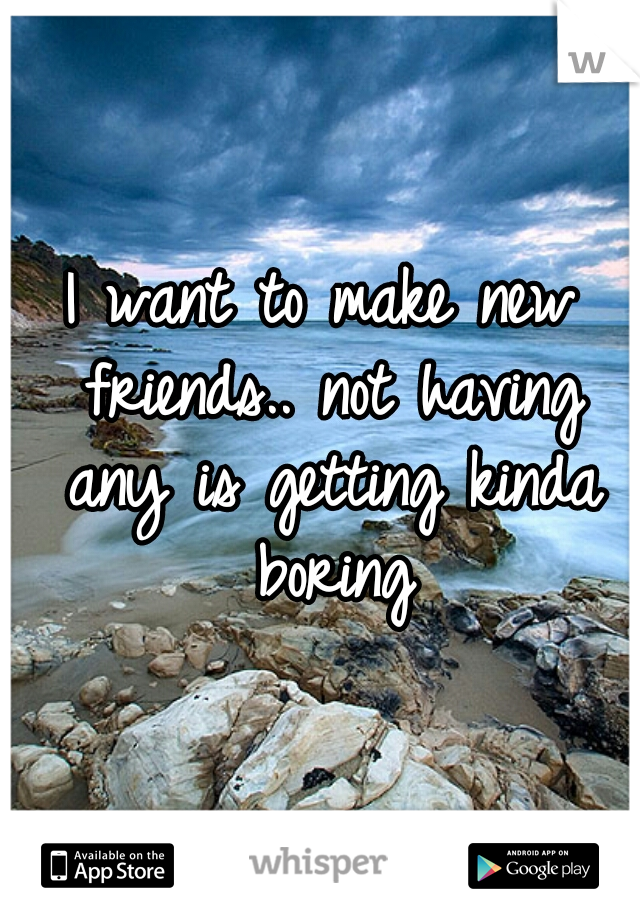 I want to make new friends.. not having any is getting kinda boring