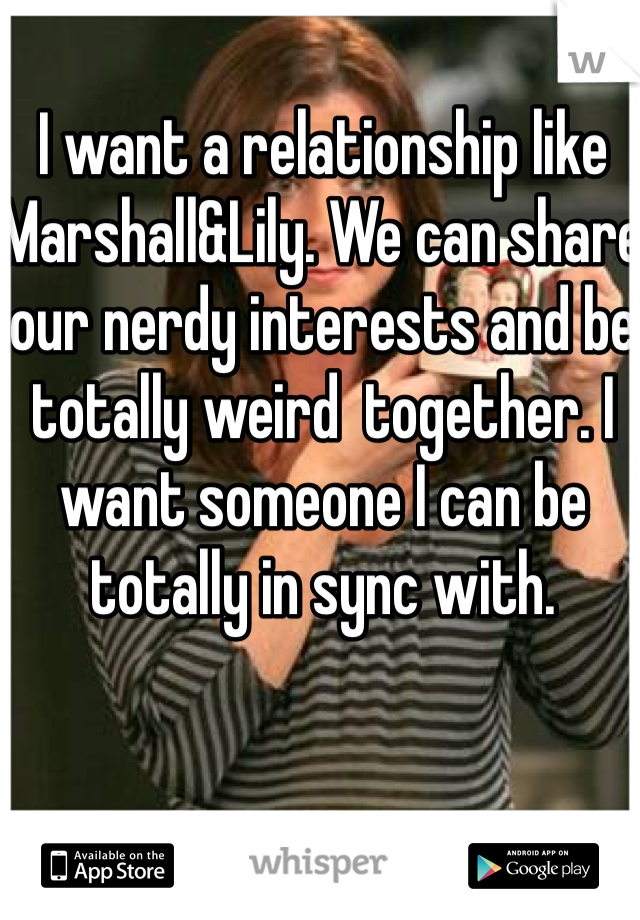 I want a relationship like Marshall&Lily. We can share our nerdy interests and be totally weird  together. I want someone I can be totally in sync with. 