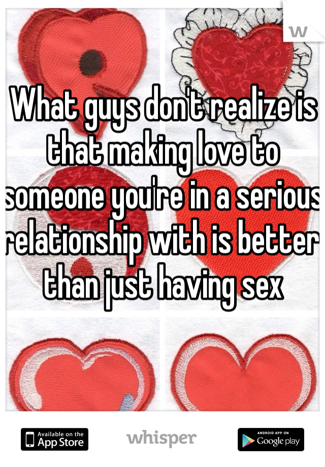 What guys don't realize is that making love to someone you're in a serious relationship with is better than just having sex