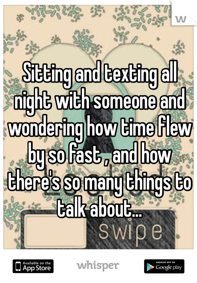 Sitting and texting all night with someone and wondering how time flew by so fast , and how there's so many things to talk about...