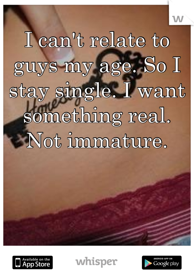 I can't relate to guys my age. So I stay single. I want something real. Not immature. 