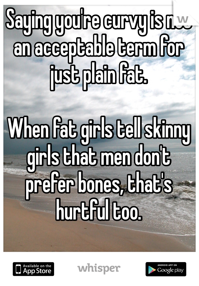 Saying you're curvy is not an acceptable term for just plain fat.

When fat girls tell skinny girls that men don't prefer bones, that's hurtful too. 

Girls are bitches. 