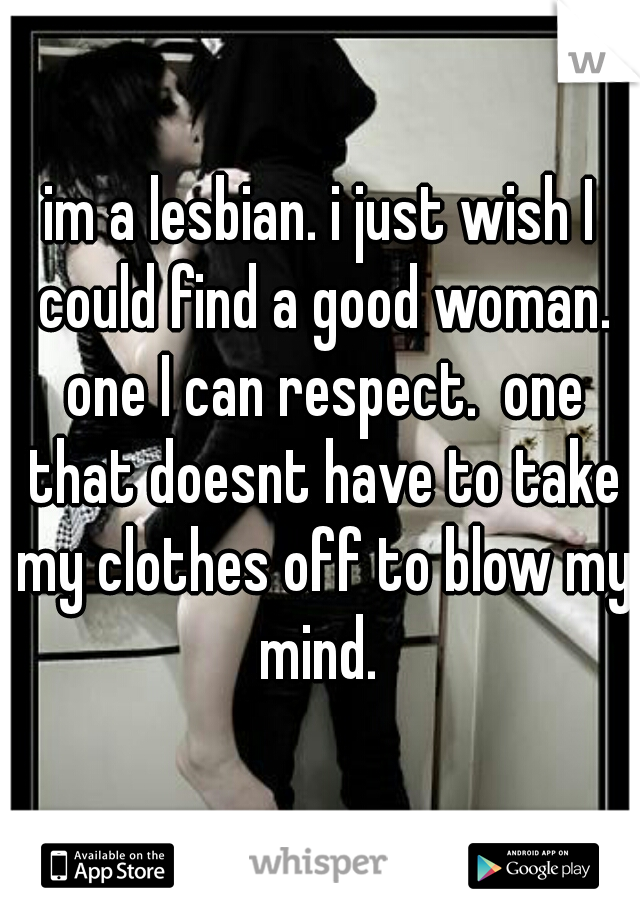 im a lesbian. i just wish I could find a good woman. one I can respect.  one that doesnt have to take my clothes off to blow my mind. 