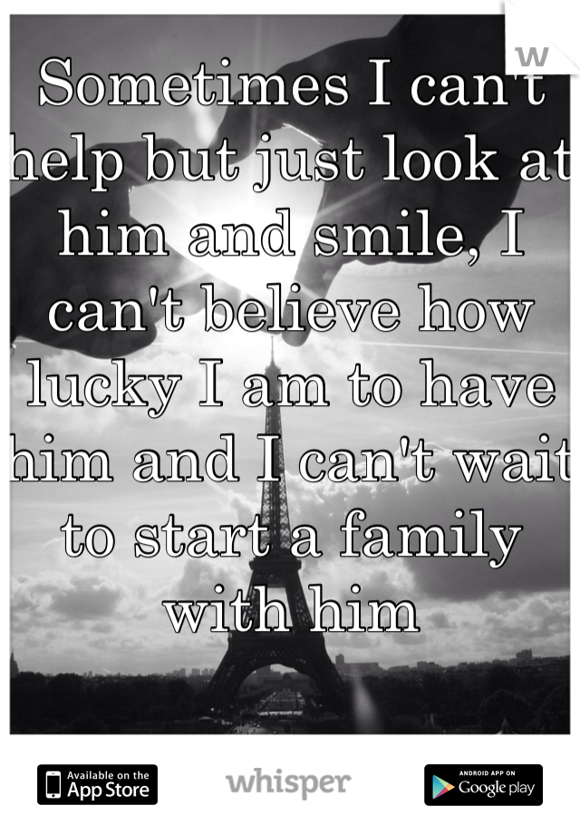 Sometimes I can't help but just look at him and smile, I can't believe how lucky I am to have him and I can't wait to start a family with him