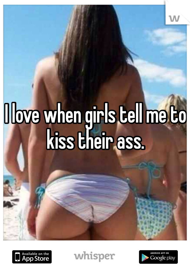 I love when girls tell me to kiss their ass. 