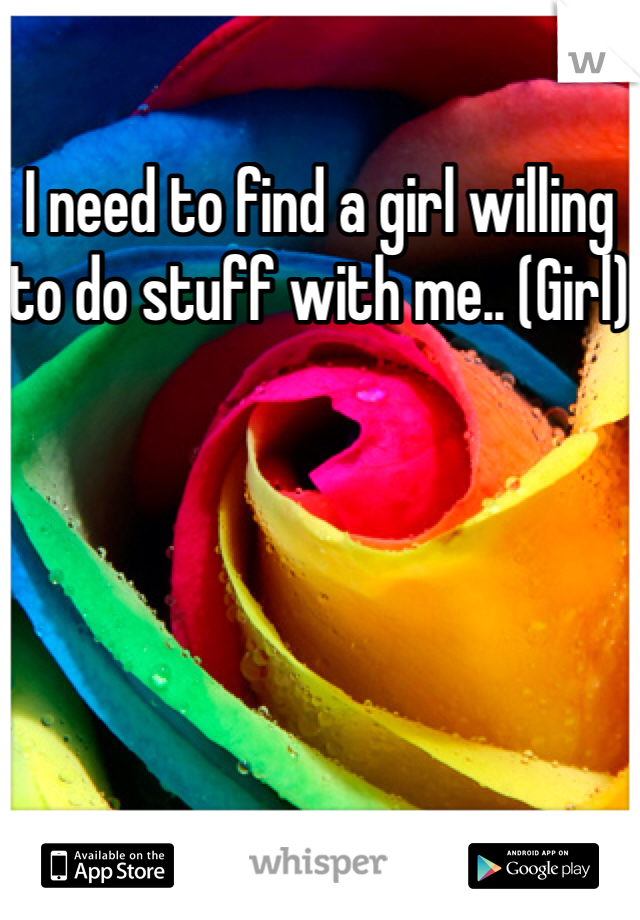 I need to find a girl willing to do stuff with me.. (Girl)