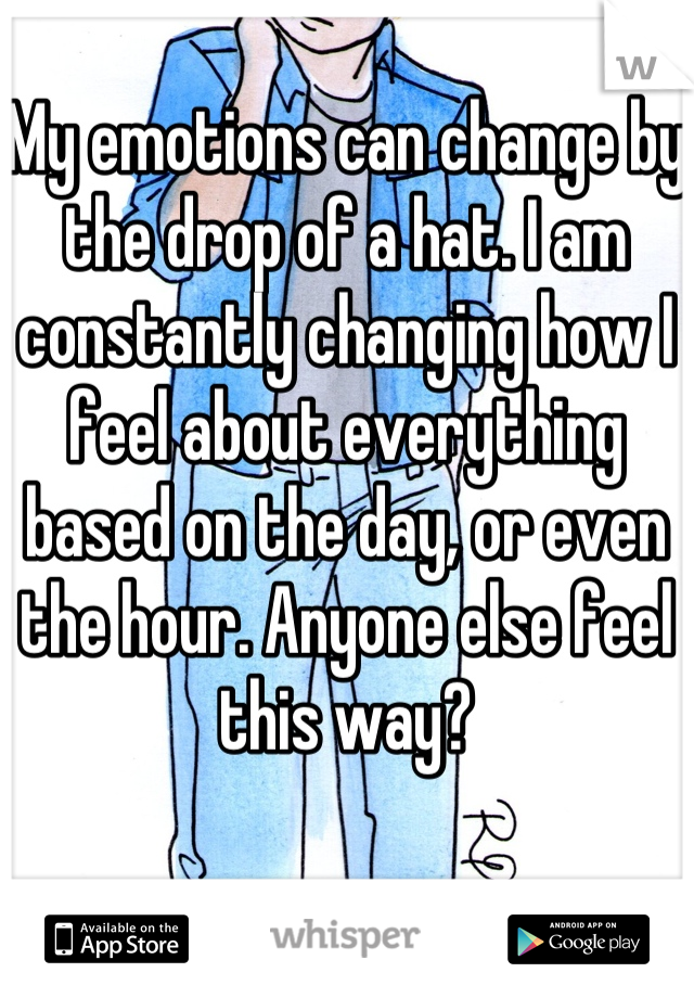 My emotions can change by the drop of a hat. I am constantly changing how I feel about everything based on the day, or even the hour. Anyone else feel this way?