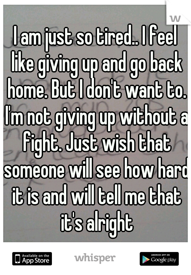 I am just so tired.. I feel like giving up and go back home. But I don't want to. I'm not giving up without a fight. Just wish that someone will see how hard it is and will tell me that it's alright