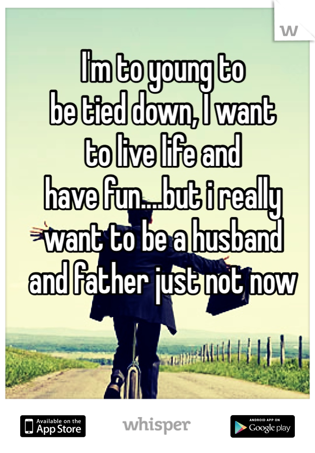 I'm to young to 
be tied down, I want
to live life and
have fun....but i really
want to be a husband
and father just not now