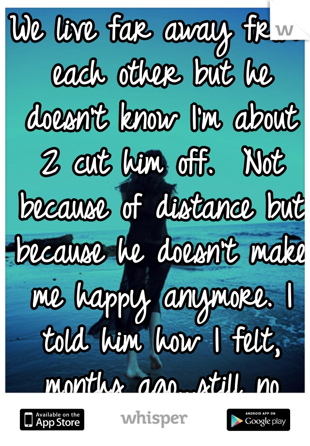 We live far away from each other but he doesn't know I'm about 2 cut him off.  Not because of distance but because he doesn't make me happy anymore. I told him how I felt, months ago...still no change