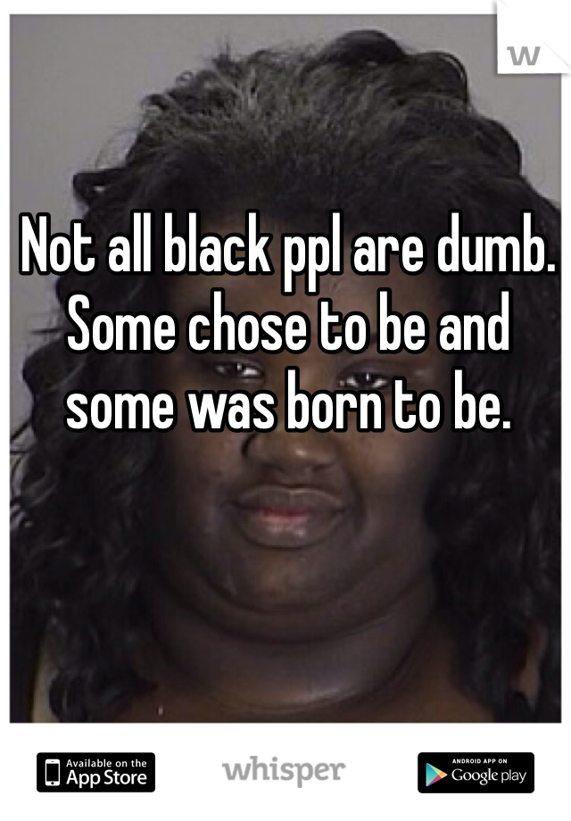 Not all black ppl are dumb. Some chose to be and some was born to be. 