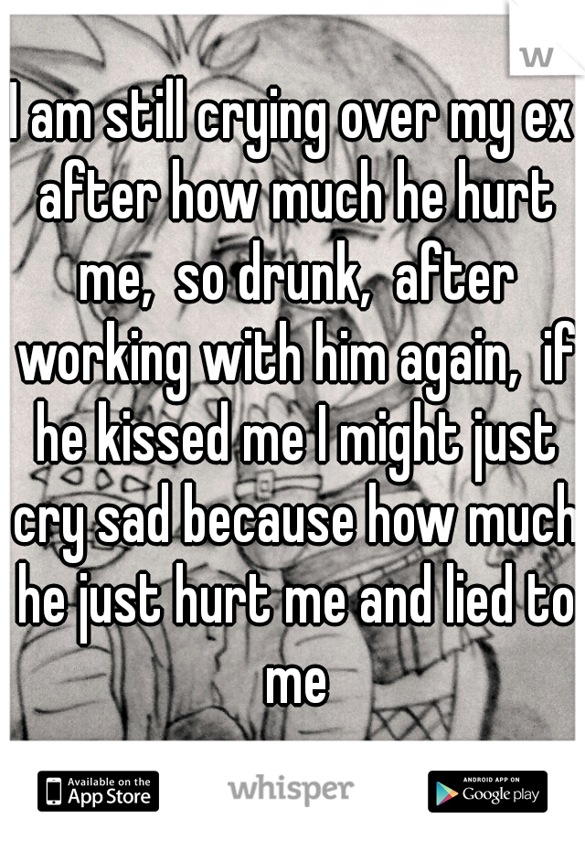 I am still crying over my ex after how much he hurt me,  so drunk,  after working with him again,  if he kissed me I might just cry sad because how much he just hurt me and lied to me