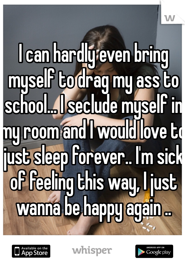 I can hardly even bring myself to drag my ass to school... I seclude myself in my room and I would love to just sleep forever.. I'm sick of feeling this way, I just wanna be happy again ..