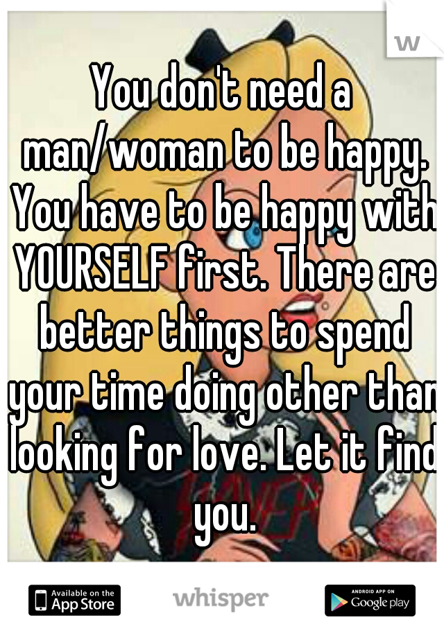 You don't need a man/woman to be happy. You have to be happy with YOURSELF first. There are better things to spend your time doing other than looking for love. Let it find you.