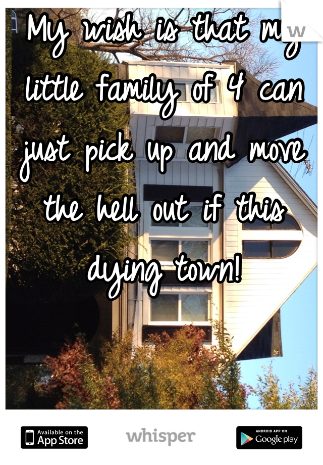 My wish is that my little family of 4 can just pick up and move the hell out if this dying town!