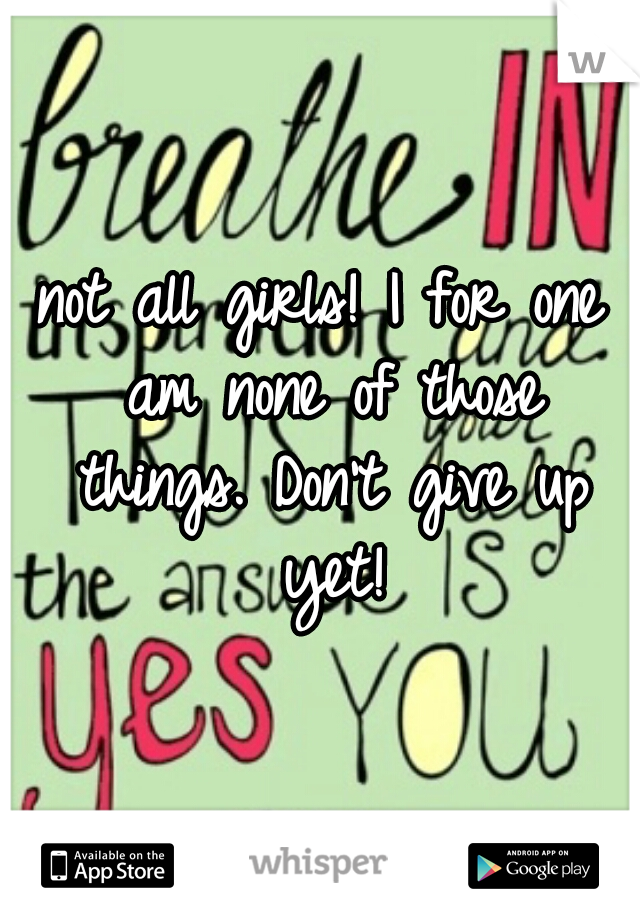 not all girls! I for one am none of those things. Don't give up yet!