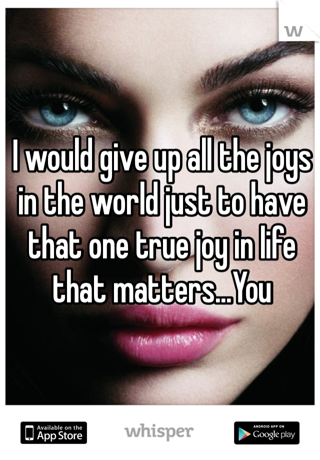 I would give up all the joys in the world just to have that one true joy in life that matters...You