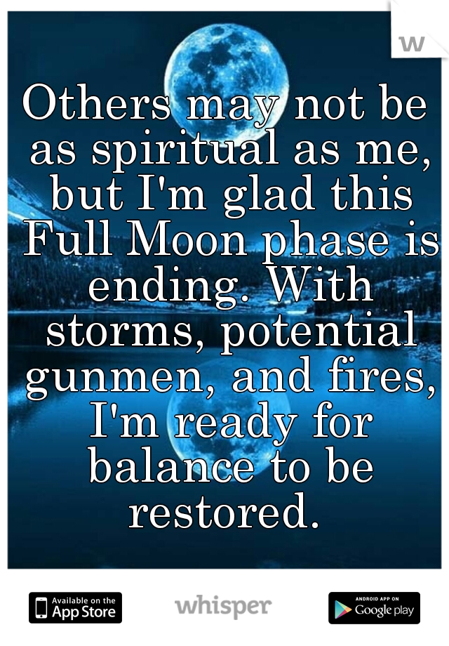 Others may not be as spiritual as me, but I'm glad this Full Moon phase is ending. With storms, potential gunmen, and fires, I'm ready for balance to be restored. 