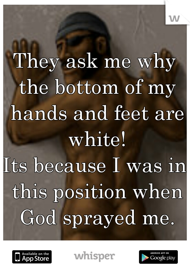 They ask me why the bottom of my hands and feet are white!
Its because I was in this position when God sprayed me.