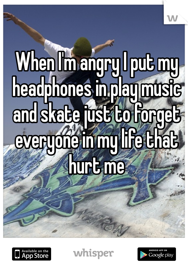 When I'm angry I put my headphones in play music and skate just to forget everyone in my life that hurt me 