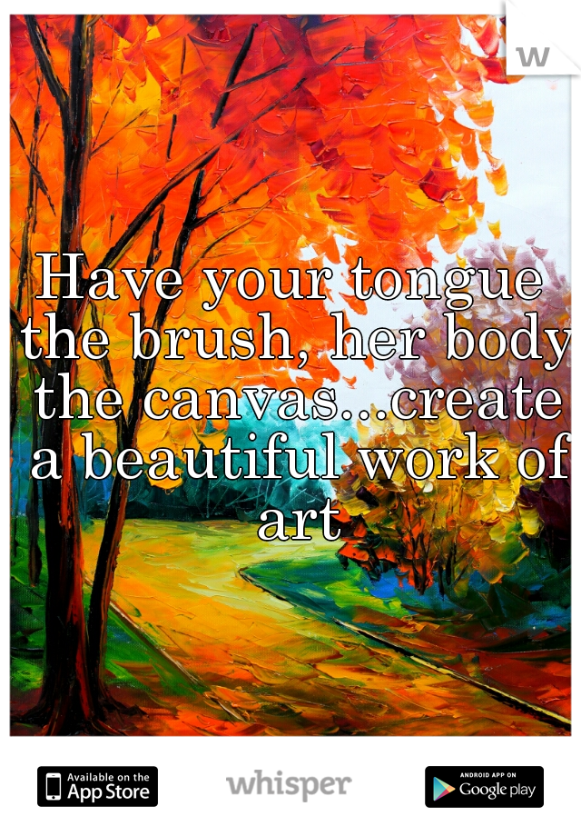 Have your tongue the brush, her body the canvas...create a beautiful work of art