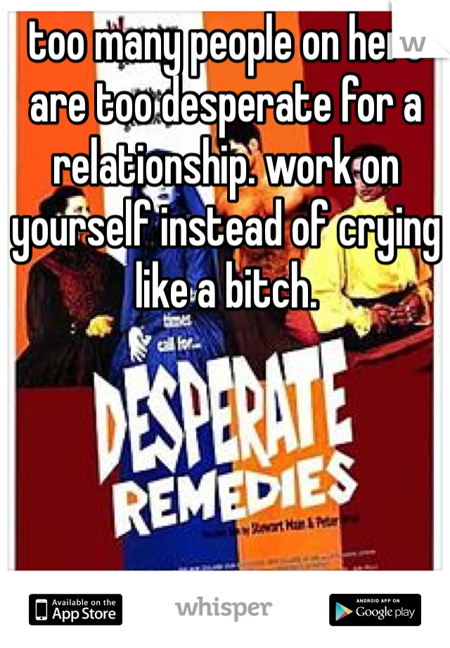 too many people on here are too desperate for a relationship. work on yourself instead of crying like a bitch. 