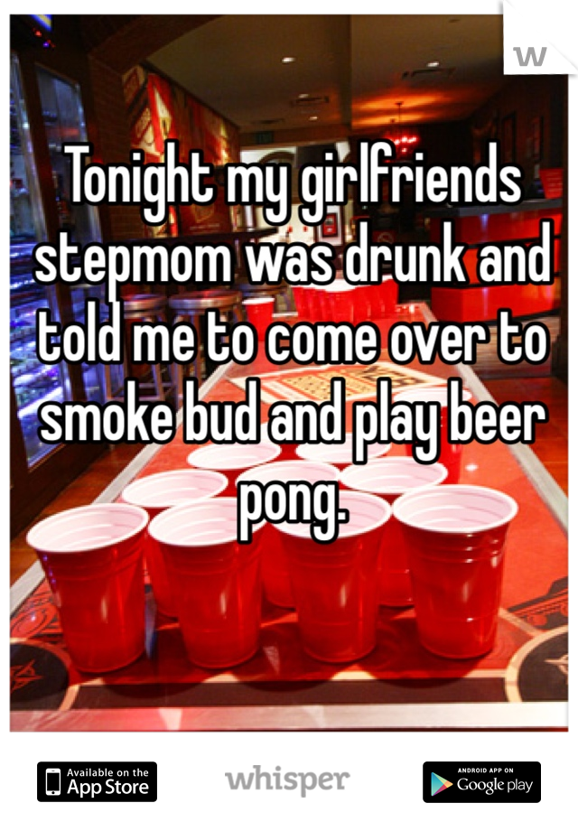 Tonight my girlfriends stepmom was drunk and told me to come over to smoke bud and play beer pong. 