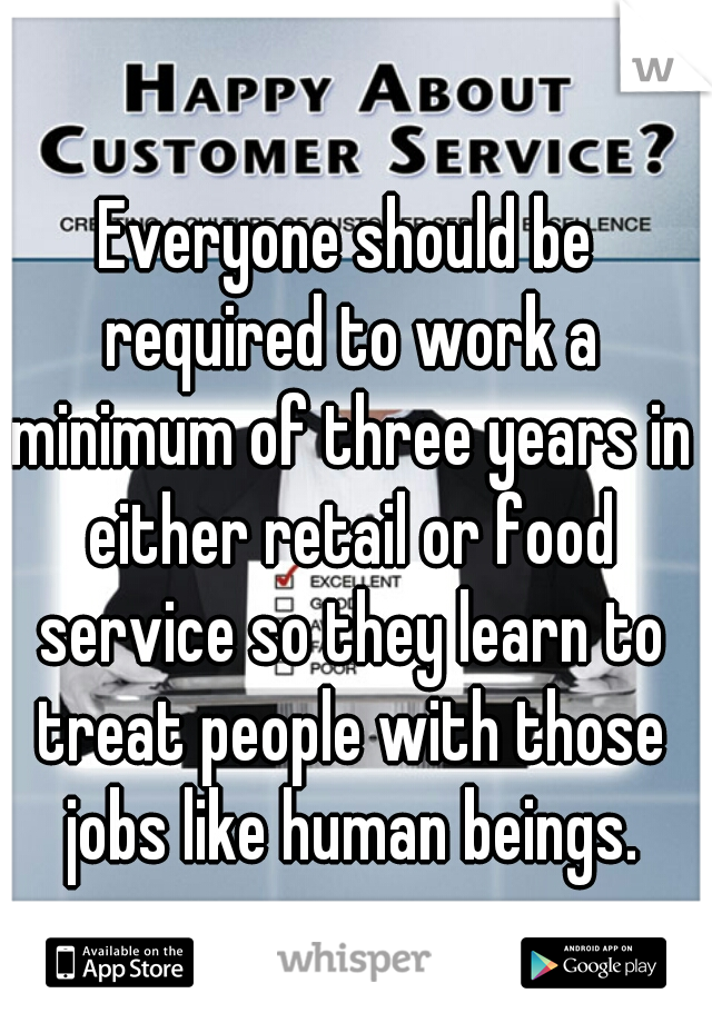 Everyone should be required to work a minimum of three years in either retail or food service so they learn to treat people with those jobs like human beings.