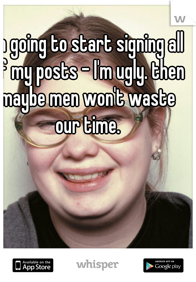 I'm going to start signing all of my posts - I'm ugly. then maybe men won't waste our time.