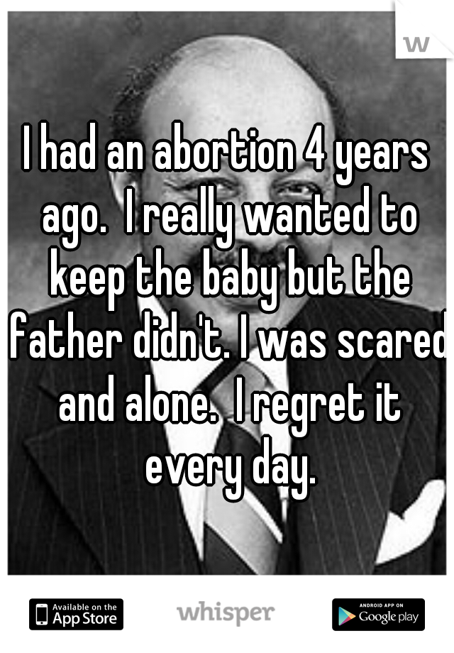 I had an abortion 4 years ago.  I really wanted to keep the baby but the father didn't. I was scared and alone.  I regret it every day.