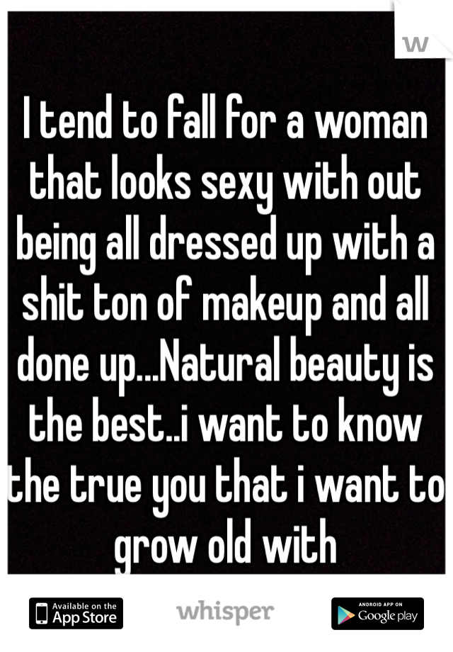 I tend to fall for a woman that looks sexy with out being all dressed up with a shit ton of makeup and all done up...Natural beauty is the best..i want to know the true you that i want to grow old with