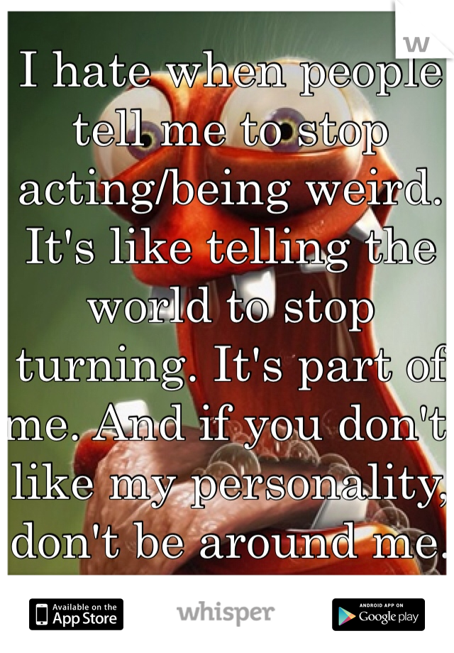 I hate when people tell me to stop acting/being weird. It's like telling the world to stop turning. It's part of me. And if you don't like my personality, don't be around me.