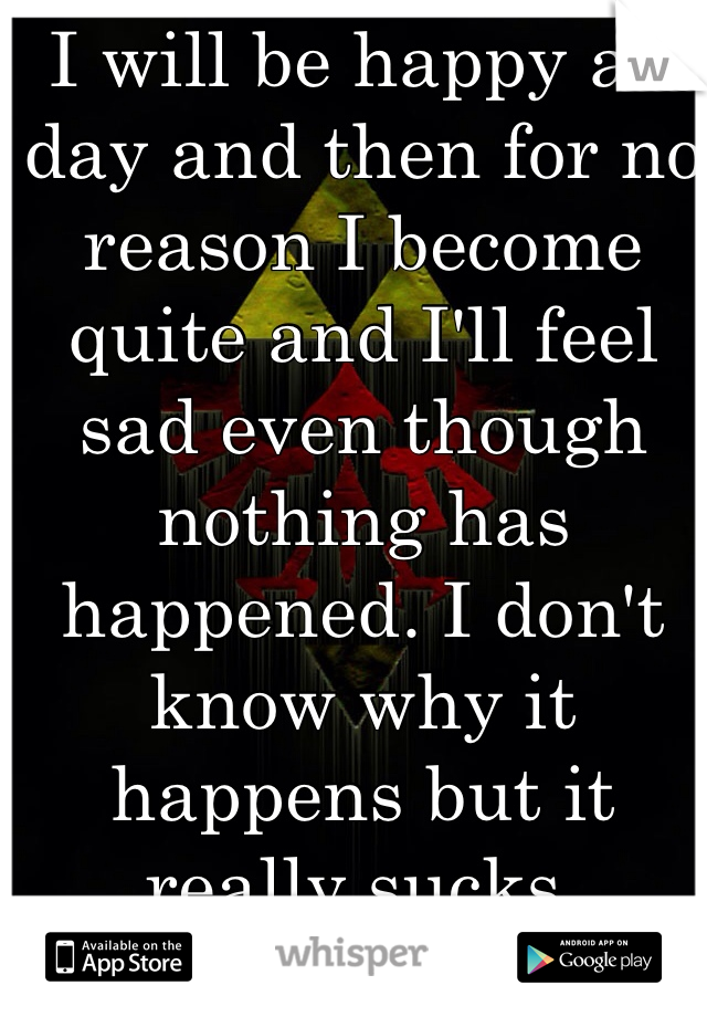 I will be happy all day and then for no reason I become quite and I'll feel sad even though nothing has happened. I don't know why it happens but it really sucks.