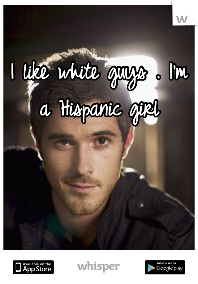 I like white guys . I'm a Hispanic girl