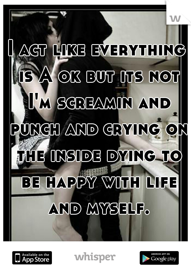 I act like everything is A ok but its not I'm screamin and punch and crying on the inside dying to be happy with life and myself.